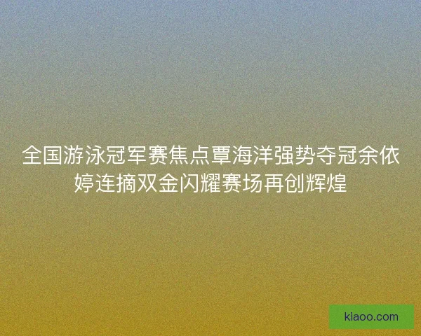 全国游泳冠军赛焦点覃海洋强势夺冠余依婷连摘双金闪耀赛场再创辉煌