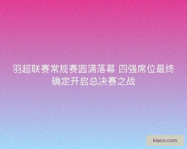 羽超联赛常规赛圆满落幕 四强席位最终确定开启总决赛之战