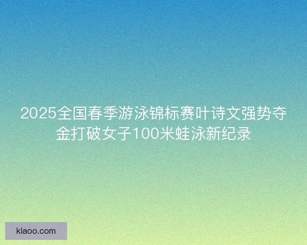 2025全国春季游泳锦标赛叶诗文强势夺金打破女子100米蛙泳新纪录