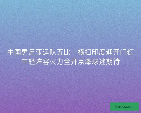 中国男足亚运队五比一横扫印度迎开门红年轻阵容火力全开点燃球迷期待