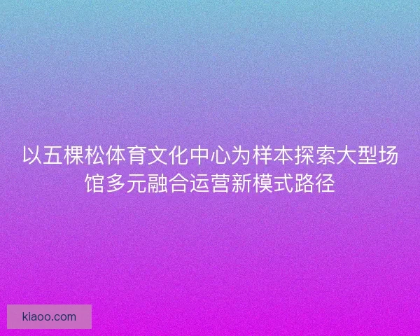 以五棵松体育文化中心为样本探索大型场馆多元融合运营新模式路径