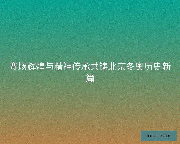 赛场辉煌与精神传承共铸北京冬奥历史新篇
