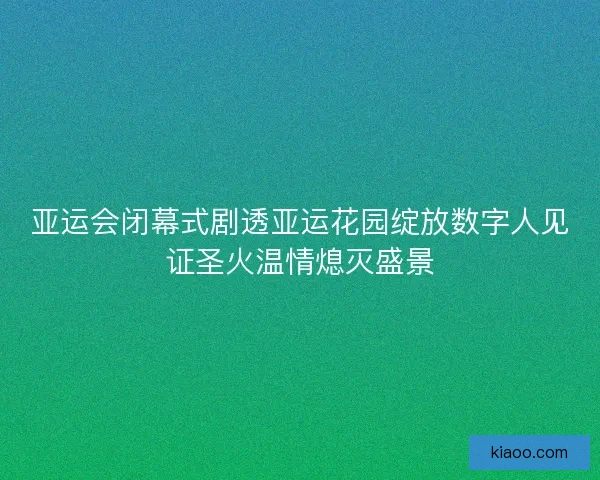 亚运会闭幕式剧透亚运花园绽放数字人见证圣火温情熄灭盛景