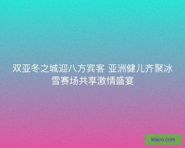 双亚冬之城迎八方宾客 亚洲健儿齐聚冰雪赛场共享激情盛宴