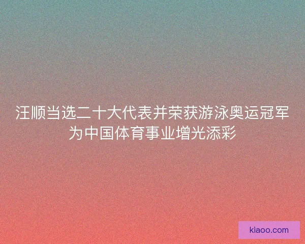 汪顺当选二十大代表并荣获游泳奥运冠军为中国体育事业增光添彩