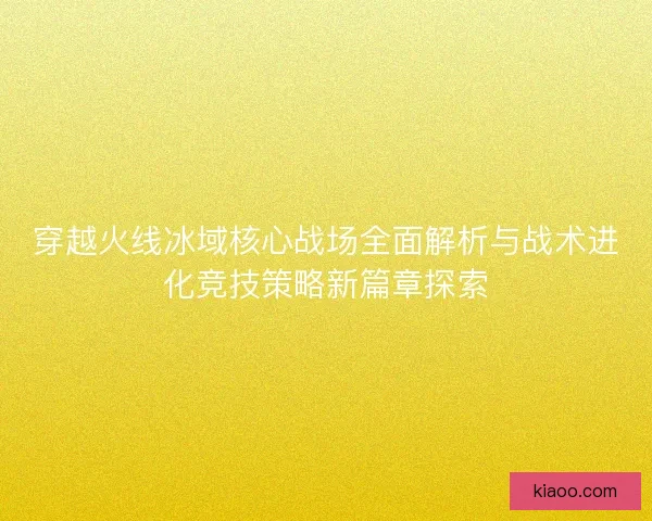 穿越火线冰域核心战场全面解析与战术进化竞技策略新篇章探索