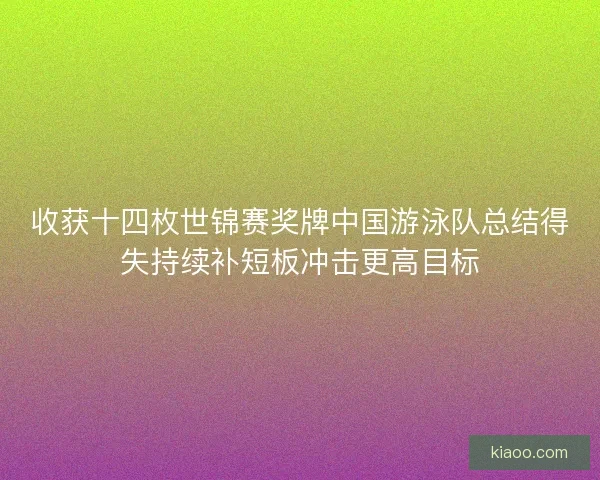 收获十四枚世锦赛奖牌中国游泳队总结得失持续补短板冲击更高目标