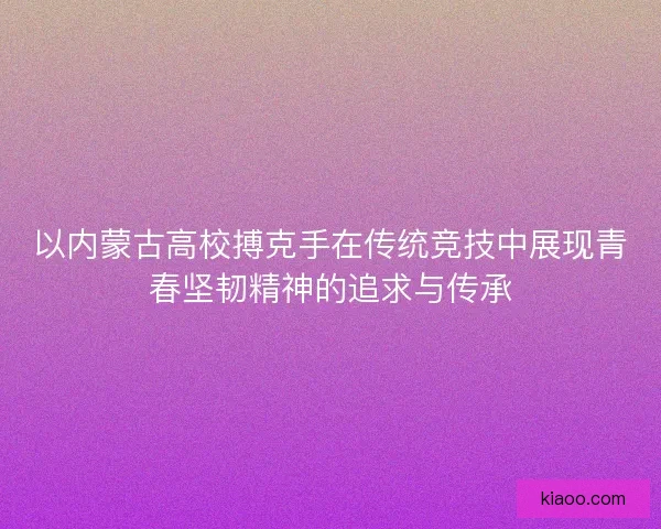 以内蒙古高校搏克手在传统竞技中展现青春坚韧精神的追求与传承