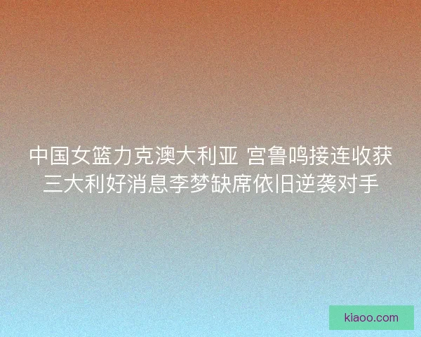 中国女篮力克澳大利亚 宫鲁鸣接连收获三大利好消息李梦缺席依旧逆袭对手