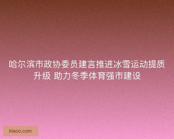 哈尔滨市政协委员建言推进冰雪运动提质升级 助力冬季体育强市建设